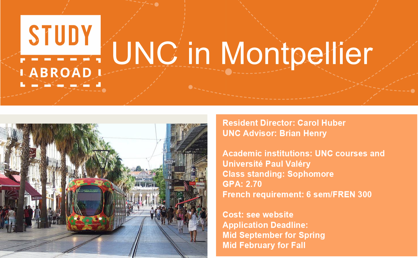 Study Abroad, UNC in Montpellier, Resident Director: Carol Huber, UNC Advisor: Brian Henry, Academic institutions: UNC courses and Universite Paul Valery, Class standing: Sophomore, GPA: 2.70, French Requirement: 6 sem/FREN 300, Cost: see website, Application Deadline: Mid September for Spring, Mid February for Fall